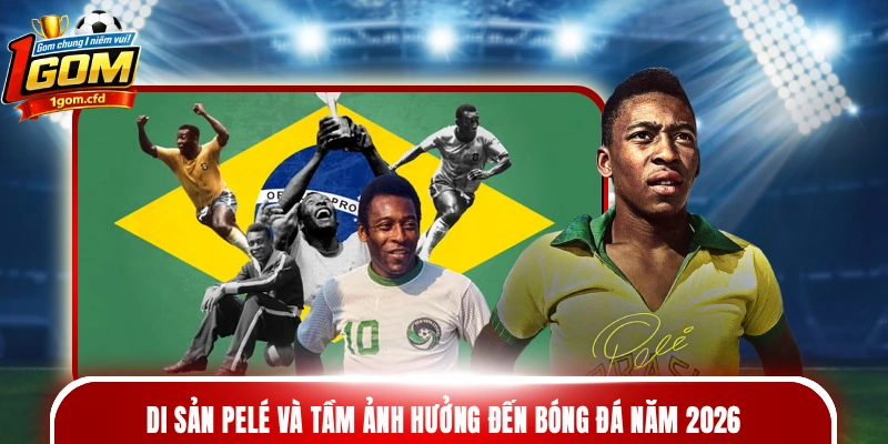 Di sản Pelé và tầm ảnh hưởng đến bóng đá năm 2026
